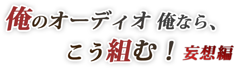 「俺のオーディオ・俺なら、こう組む！妄想編」