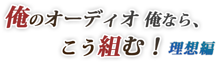 「俺のオーディオ・俺なら、こう組む！理想編」